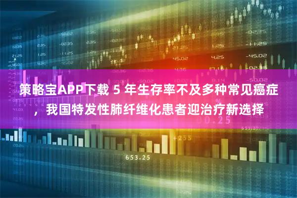 策略宝APP下载 5 年生存率不及多种常见癌症，我国特发性肺纤维化患者迎治疗新选择
