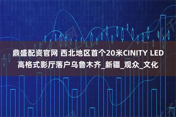 鼎盛配资官网 西北地区首个20米CINITY LED高格式影厅落户乌鲁木齐_新疆_观众_文化