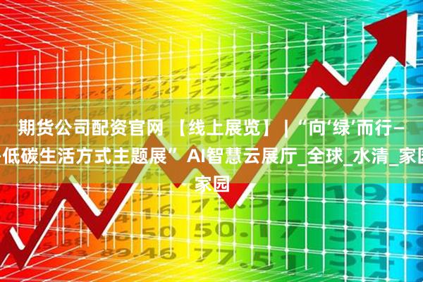 期货公司配资官网 【线上展览】 | “向‘绿’而行——低碳生活方式主题展” AI智慧云展厅_全球_水清_家园