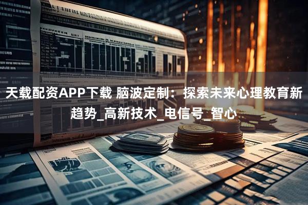 天载配资APP下载 脑波定制：探索未来心理教育新趋势_高新技术_电信号_智心