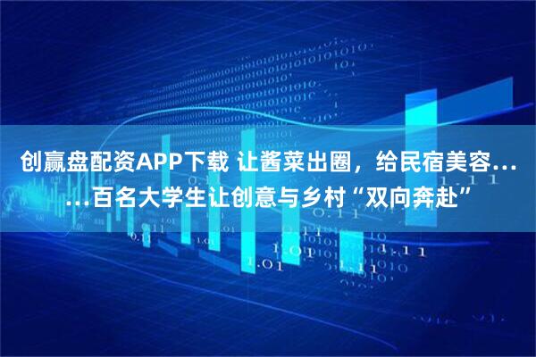 创赢盘配资APP下载 让酱菜出圈，给民宿美容……百名大学生让创意与乡村“双向奔赴”