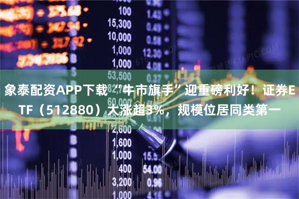 象泰配资APP下载 “牛市旗手”迎重磅利好！证券ETF（512880）大涨超3%，规模位居同类第一