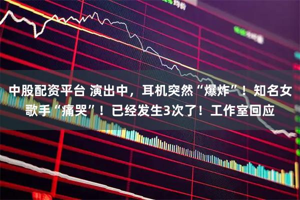 中股配资平台 演出中，耳机突然“爆炸”！知名女歌手“痛哭”！已经发生3次了！工作室回应