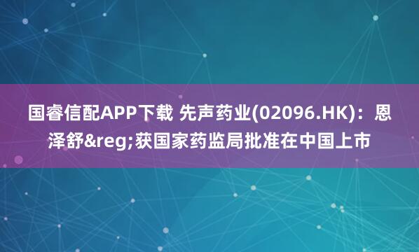 国睿信配APP下载 先声药业(02096.HK)：恩泽舒&reg;获国家药监局批准在中国上市