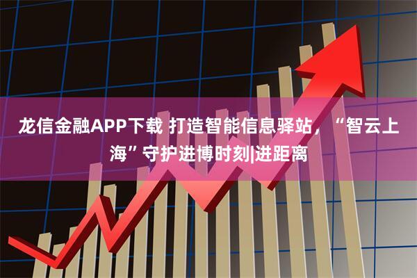 龙信金融APP下载 打造智能信息驿站,“智云上海”守护进博时刻|进距离