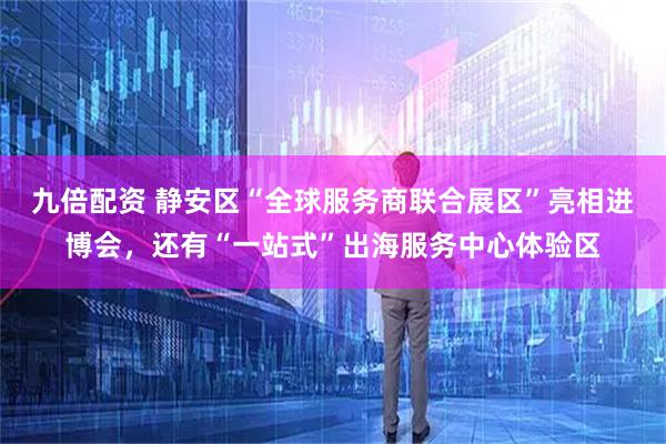 九倍配资 静安区“全球服务商联合展区”亮相进博会，还有“一站式”出海服务中心体验区