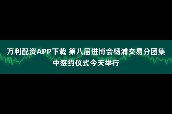 万利配资APP下载 第八届进博会杨浦交易分团集中签约仪式今天举行