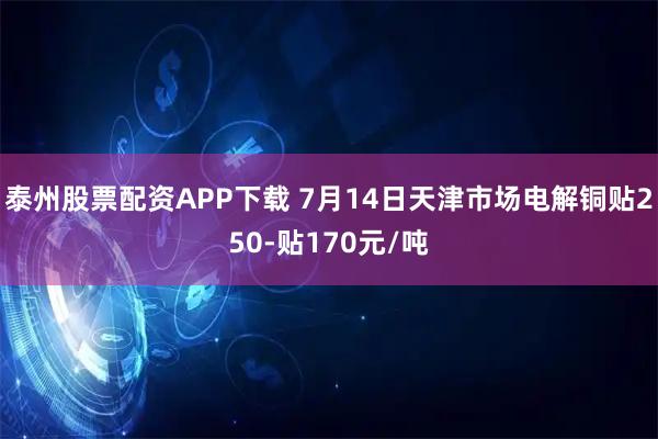 泰州股票配资APP下载 7月14日天津市场电解铜贴250-贴170元/吨