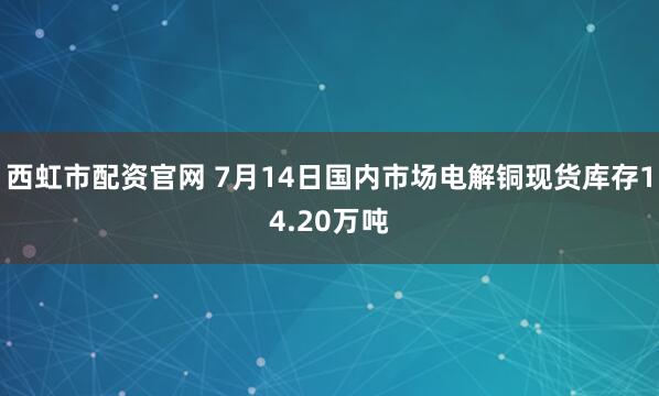 西虹市配资官网 7月14日国内市场电解铜现货库存14.20万吨