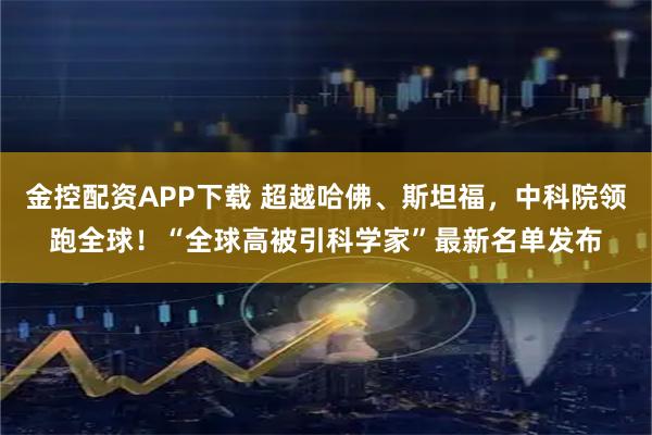 金控配资APP下载 超越哈佛、斯坦福，中科院领跑全球！“全球高被引科学家”最新名单发布