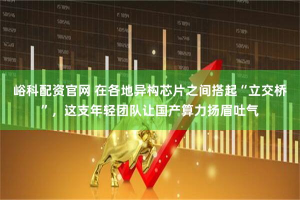 峪科配资官网 在各地异构芯片之间搭起“立交桥”,这支年轻团队让国产算力扬眉吐气