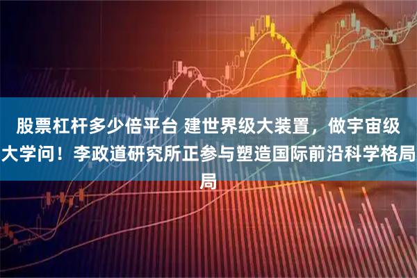 股票杠杆多少倍平台 建世界级大装置,做宇宙级大学问!李政道研究所正参与塑造国际前沿科学格局