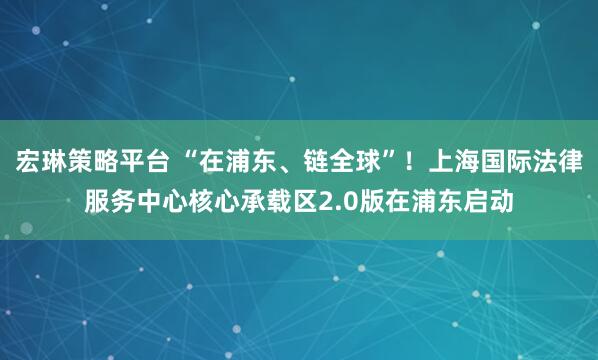 宏琳策略平台 “在浦东、链全球”!上海国际法律服务中心核心承载区2.0版在浦东启动