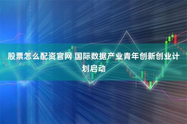 股票怎么配资官网 国际数据产业青年创新创业计划启动