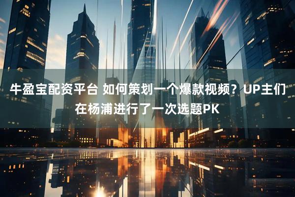 牛盈宝配资平台 如何策划一个爆款视频?UP主们在杨浦进行了一次选题PK