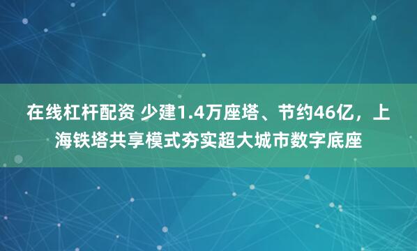 在线杠杆配资 少建1.4万座塔、节约46亿,上海铁塔共享模式夯实超大城市数字底座