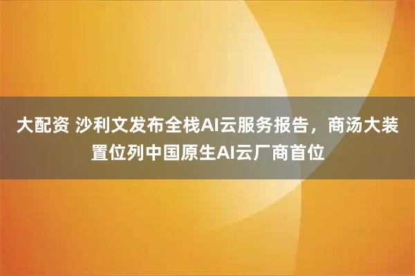 大配资 沙利文发布全栈AI云服务报告,商汤大装置位列中国原生AI云厂商首位
