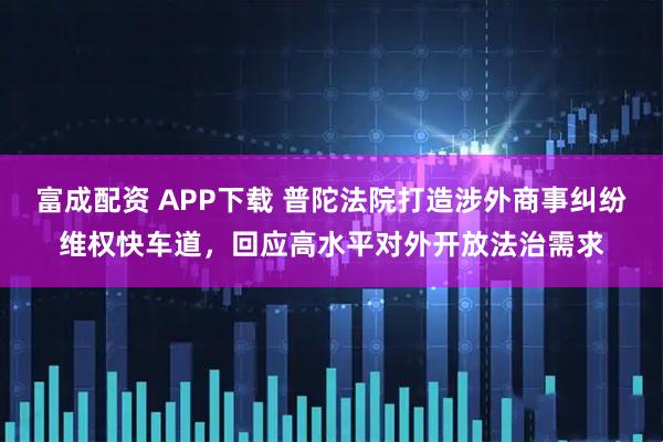 富成配资 APP下载 普陀法院打造涉外商事纠纷维权快车道,回应高水平对外开放法治需求