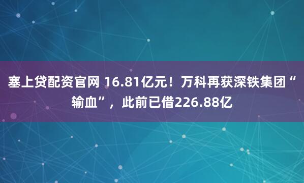 塞上贷配资官网 16.81亿元！万科再获深铁集团“输血”，此前已借226.88亿
