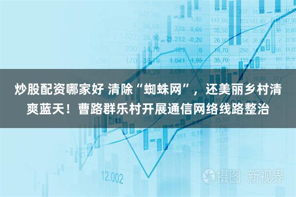 炒股配资哪家好 清除“蜘蛛网”,还美丽乡村清爽蓝天!曹路群乐村开展通信网络线路整治