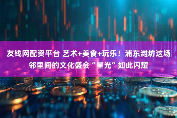 友钱网配资平台 艺术+美食+玩乐!浦东潍坊这场邻里间的文化盛会“星光”如此闪耀