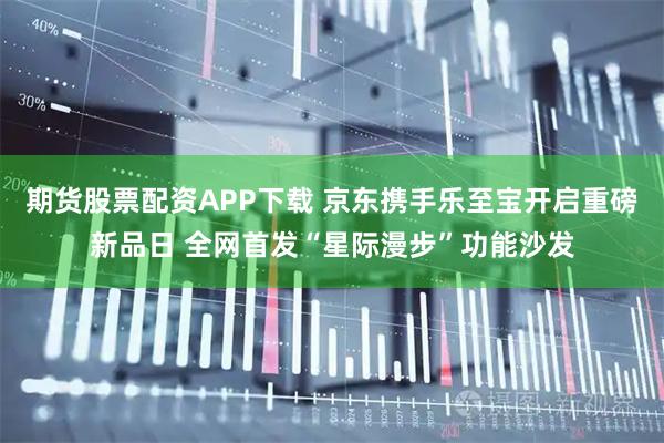 期货股票配资APP下载 京东携手乐至宝开启重磅新品日 全网首发“星际漫步”功能沙发