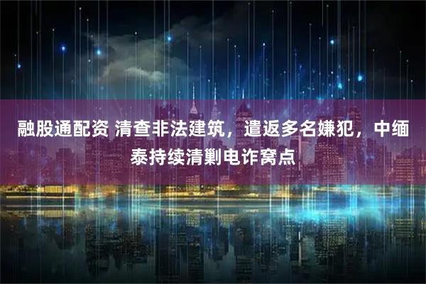 融股通配资 清查非法建筑,遣返多名嫌犯,中缅泰持续清剿电诈窝点