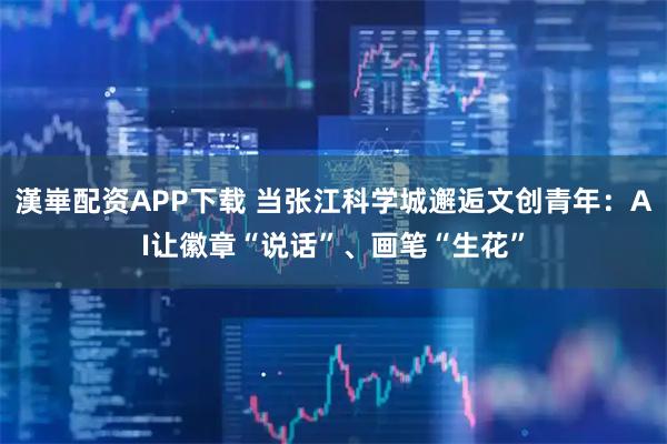 漢崋配资APP下载 当张江科学城邂逅文创青年:AI让徽章“说话”、画笔“生花”