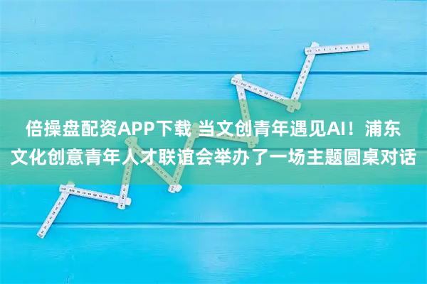 倍操盘配资APP下载 当文创青年遇见AI!浦东文化创意青年人才联谊会举办了一场主题圆桌对话