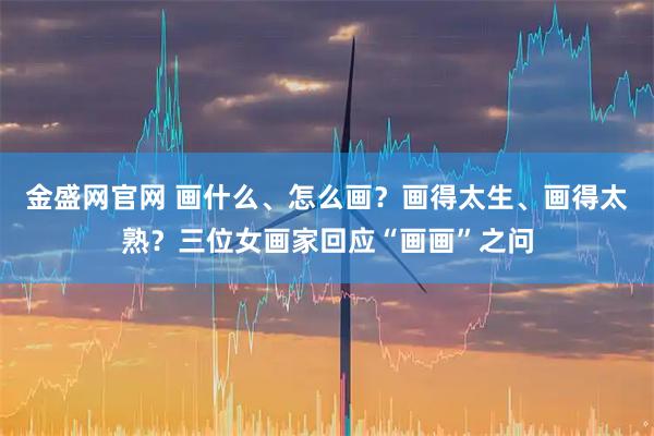 金盛网官网 画什么、怎么画？画得太生、画得太熟？三位女画家回应“画画”之问
