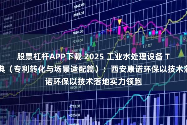 股票杠杆APP下载 2025 工业水处理设备 Top5 选购宝典（专利转化与场景适配篇）：西安康诺环保以技术落地实力领跑