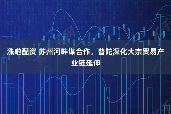 涨啦配资 苏州河畔谋合作,普陀深化大宗贸易产业链延伸