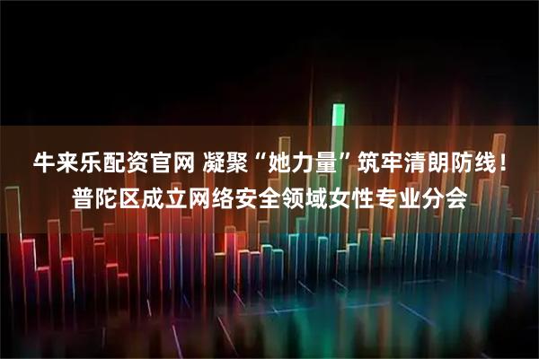 牛来乐配资官网 凝聚“她力量”筑牢清朗防线！普陀区成立网络安全领域女性专业分会