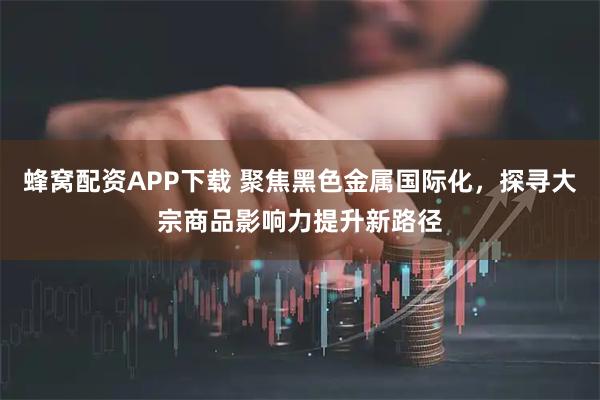 蜂窝配资APP下载 聚焦黑色金属国际化,探寻大宗商品影响力提升新路径