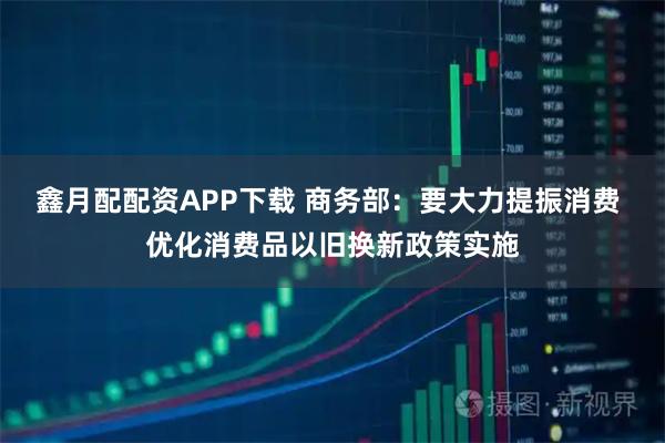 鑫月配配资APP下载 商务部：要大力提振消费 优化消费品以旧换新政策实施
