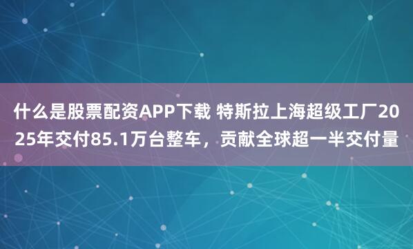 什么是股票配资APP下载 特斯拉上海超级工厂2025年交付85.1万台整车，贡献全球超一半交付量