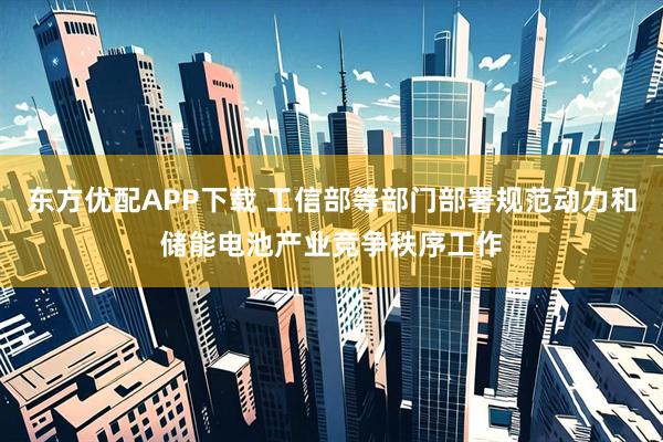 东方优配APP下载 工信部等部门部署规范动力和储能电池产业竞争秩序工作