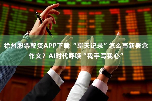 徐州股票配资APP下载 “聊天记录”怎么写新概念作文？AI时代呼唤“我手写我心”