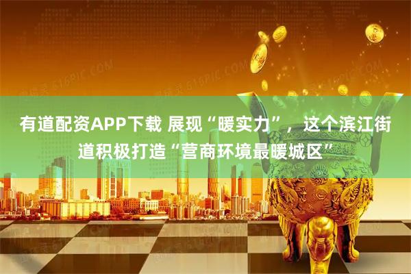有道配资APP下载 展现“暖实力”，这个滨江街道积极打造“营商环境最暖城区”