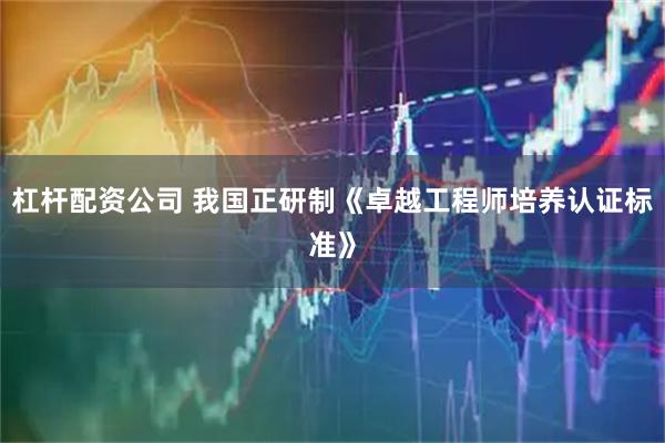 杠杆配资公司 我国正研制《卓越工程师培养认证标准》