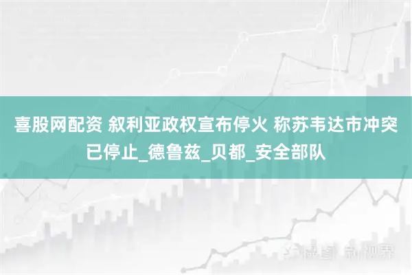 喜股网配资 叙利亚政权宣布停火 称苏韦达市冲突已停止_德鲁兹_贝都_安全部队