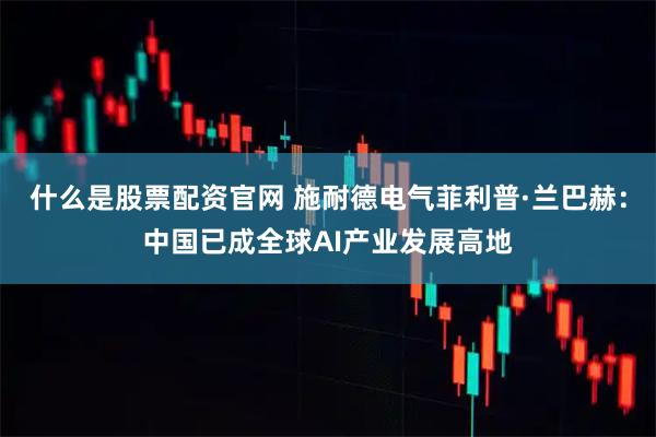 什么是股票配资官网 施耐德电气菲利普·兰巴赫：中国已成全球AI产业发展高地