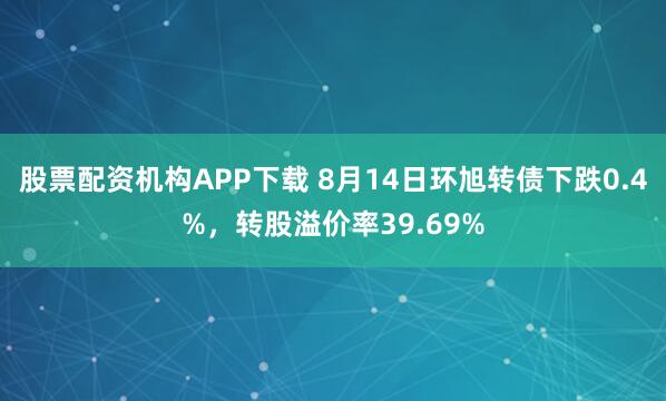 股票配资机构APP下载 8月14日环旭转债下跌0.4%，转股溢价率39.69%