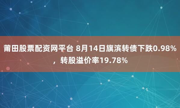莆田股票配资网平台 8月14日旗滨转债下跌0.98%，转股溢价率19.78%