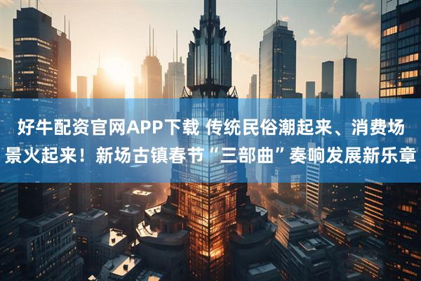 好牛配资官网APP下载 传统民俗潮起来、消费场景火起来！新场古镇春节“三部曲”奏响发展新乐章