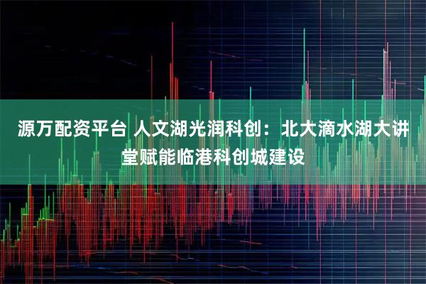 源万配资平台 人文湖光润科创：北大滴水湖大讲堂赋能临港科创城建设