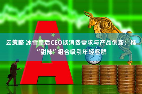 云策略 冰雪皇后CEO谈消费需求与产品创新：推“甜辣”组合吸引年轻客群